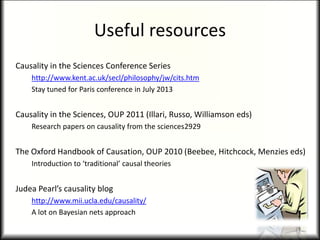 Useful resources
Causality in the Sciences Conference Series
http://www.kent.ac.uk/secl/philosophy/jw/cits.htm
Stay tuned for Paris conference in July 2013
Causality in the Sciences, OUP 2011 (Illari, Russo, Williamson eds)
Research papers on causality from the sciences2929
The Oxford Handbook of Causation, OUP 2010 (Beebee, Hitchcock, Menzies eds)
Introduction to ‘traditional’ causal theories
Judea Pearl’s causality blog
http://www.mii.ucla.edu/causality/
A lot on Bayesian nets approach
29
 