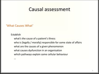 Causal assessment
‘What Causes What’
Establish
what’s the cause of a patient’s illness
who is (legally / morally) responsible for some state of affairs
what are the causes of a given phenomenon
what causes dysfunction in an organisation
which pathways explain some cellular behaviour
…
5
 