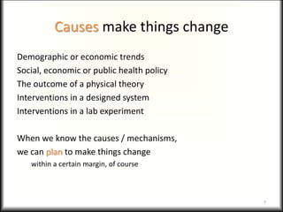 Causes make things change
Demographic or economic trends
Social, economic or public health policy
The outcome of a physical theory
Interventions in a designed system
Interventions in a lab experiment
When we know the causes / mechanisms,
we can plan to make things change
within a certain margin, of course
7
 