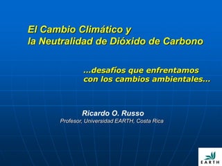 El Cambio Climático y
la Neutralidad de Dióxido de Carbono

              …desafíos que enfrentamos
              con los cambios ambientales…



              Ricardo O. Russo
      Profesor, Universidad EARTH, Costa Rica
 