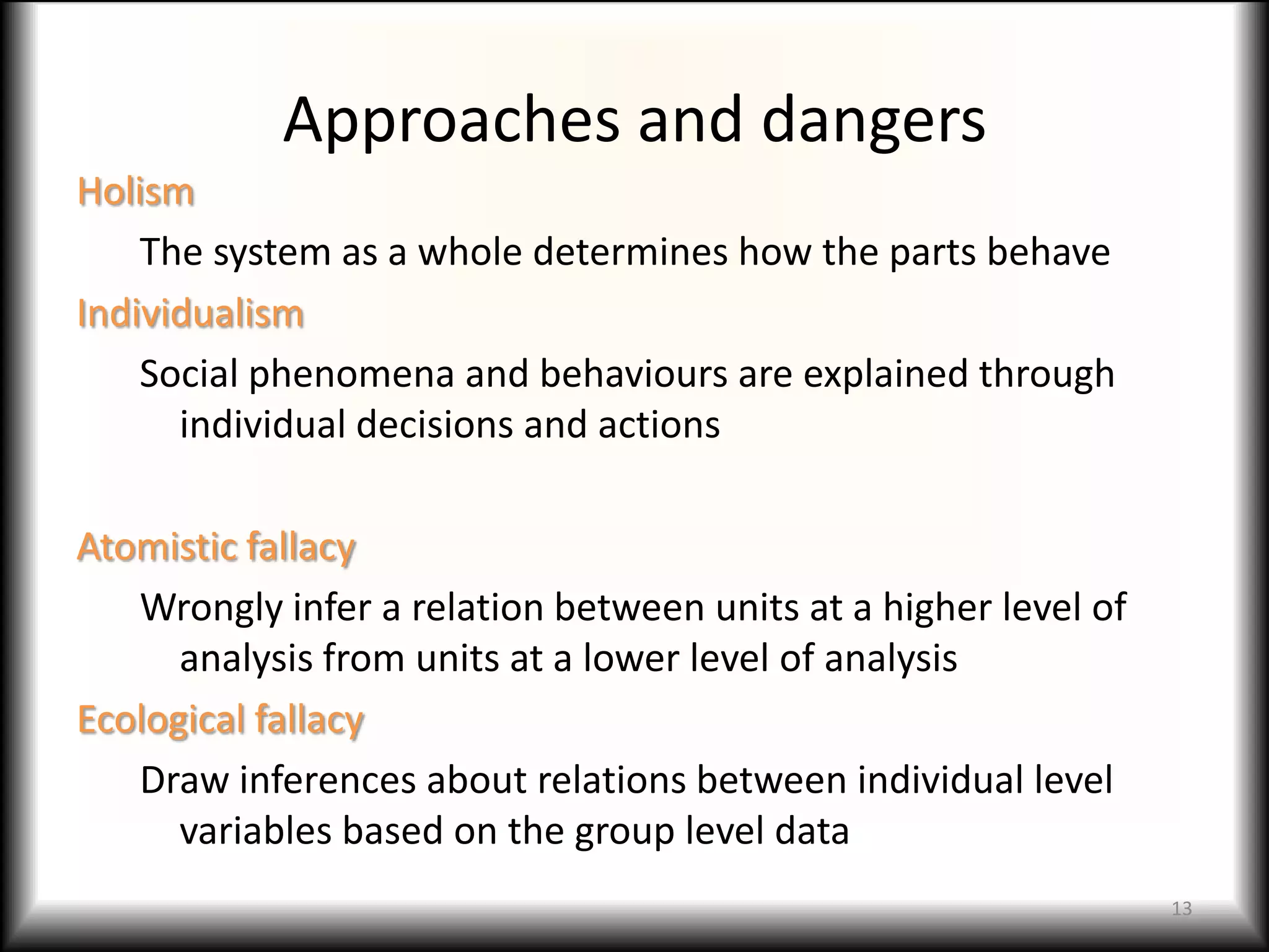 Approaches and dangers
Holism
    The system as a whole determines how the parts behave
Individualism
    Social phenomena and behaviours are explained through
      individual decisions and actions

Atomistic fallacy
   Wrongly infer a relation between units at a higher level of
      analysis from units at a lower level of analysis
Ecological fallacy
   Draw inferences about relations between individual level
      variables based on the group level data
                                                                 13
 