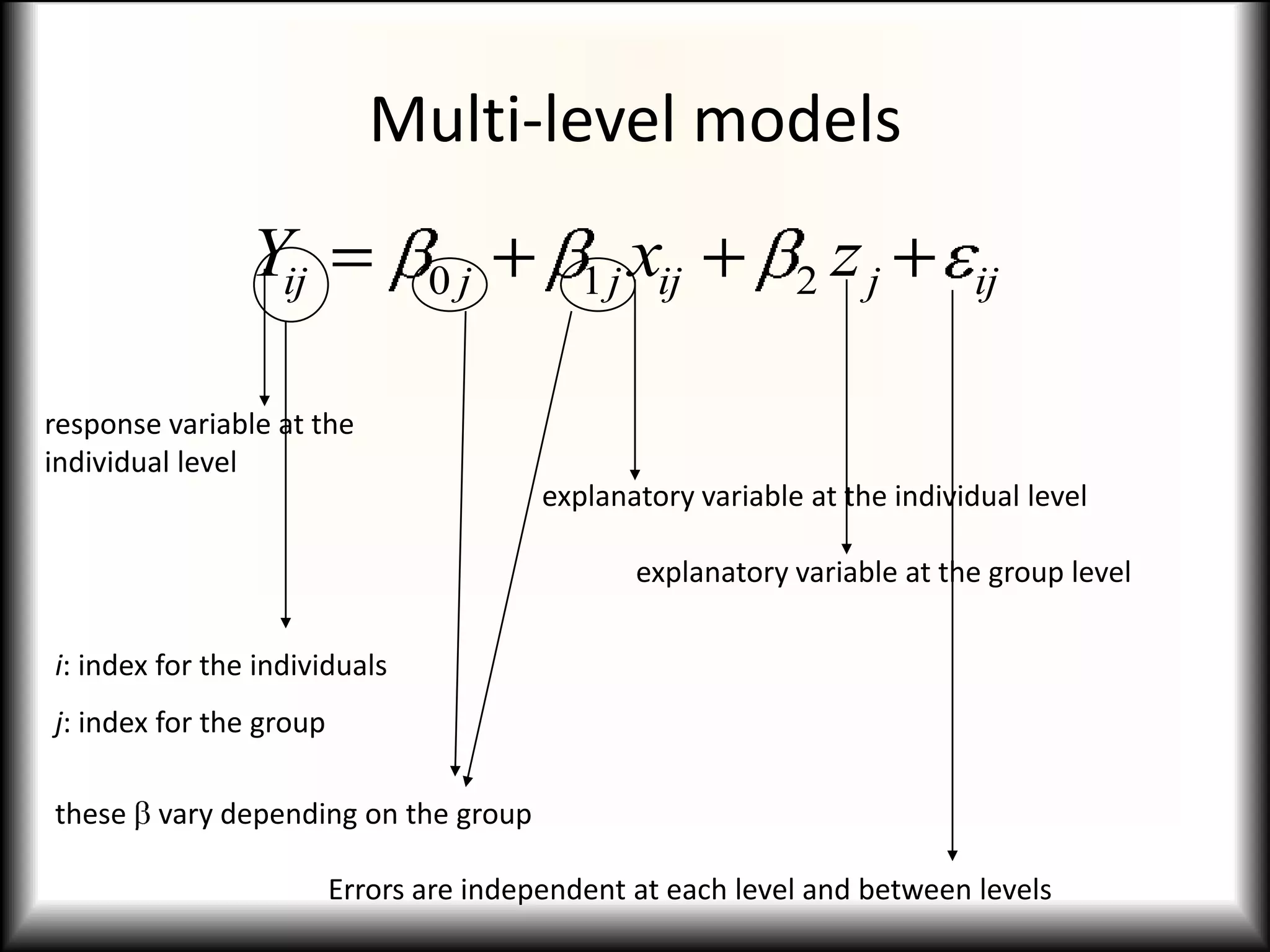 Multi-level models
                Yij             0j              x
                                            1 j ij           2   zj        ij


response variable at the
individual level
                                         explanatory variable at the individual level

                                                explanatory variable at the group level

i: index for the individuals
j: index for the group

these   vary depending on the group

                         Errors are independent at each level and between levels
 