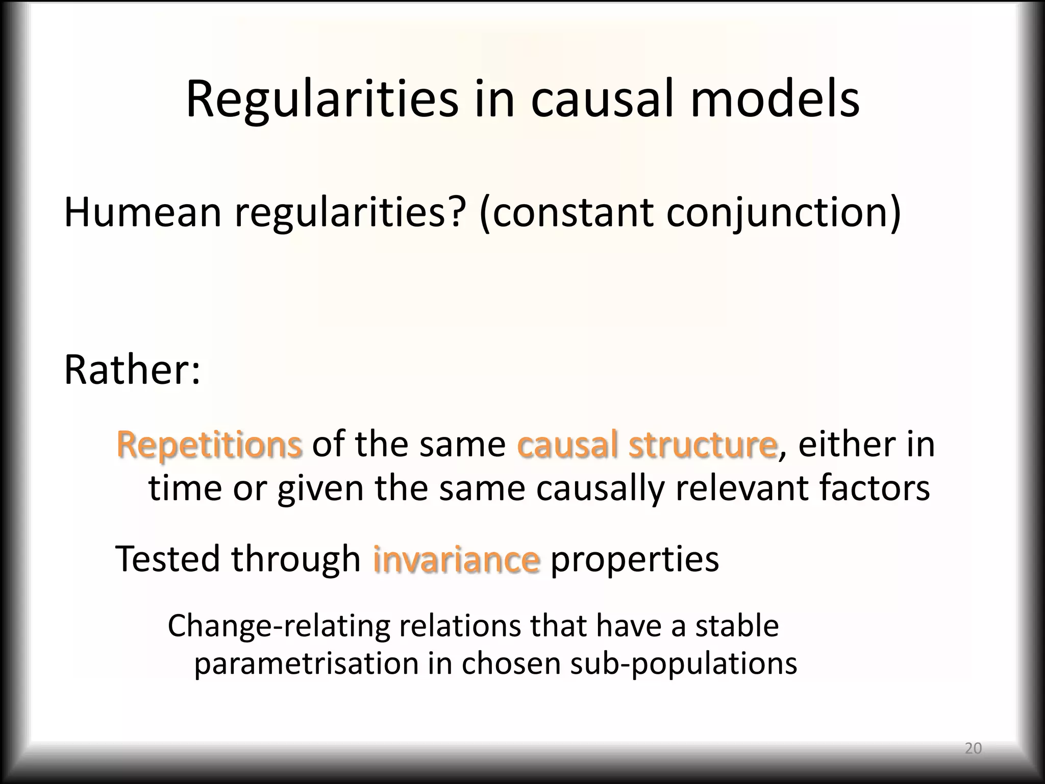 Regularities in causal models
Humean regularities? (constant conjunction)


Rather:
  Repetitions of the same causal structure, either in
    time or given the same causally relevant factors
  Tested through invariance properties
     Change-relating relations that have a stable
      parametrisation in chosen sub-populations

                                                        20
 