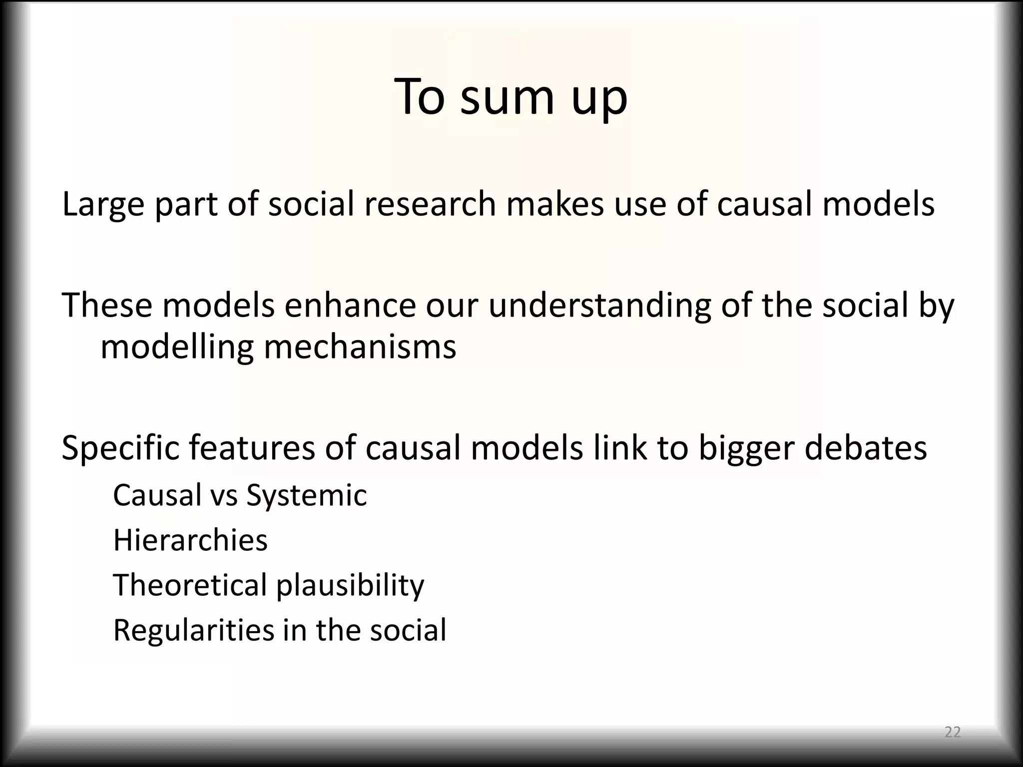 To sum up
Large part of social research makes use of causal models

These models enhance our understanding of the social by
  modelling mechanisms

Specific features of causal models link to bigger debates
   Causal vs Systemic
   Hierarchies
   Theoretical plausibility
   Regularities in the social

                                                            22
 
