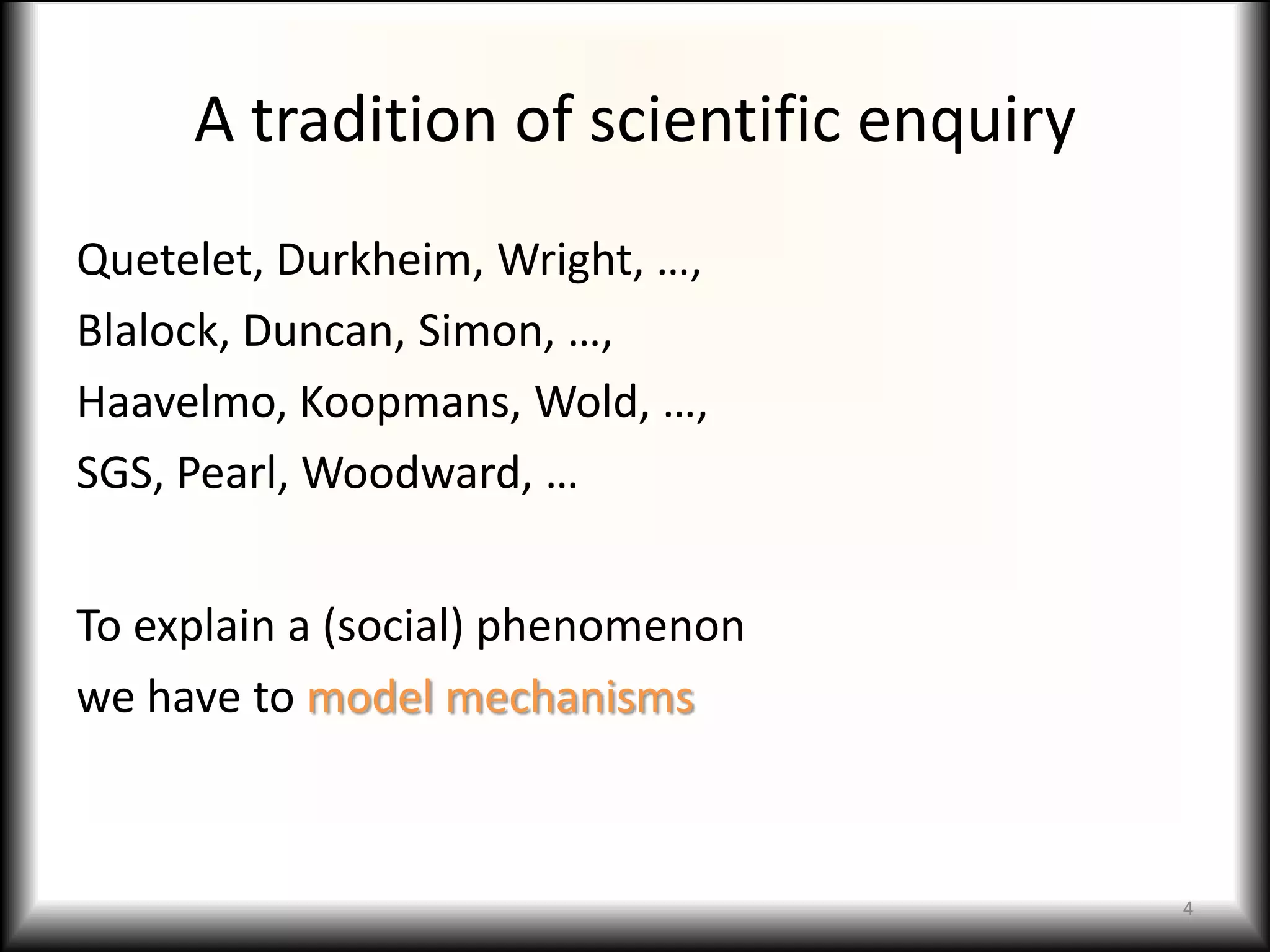 A tradition of scientific enquiry
Quetelet, Durkheim, Wright, …,
Blalock, Duncan, Simon, …,
Haavelmo, Koopmans, Wold, …,
SGS, Pearl, Woodward, …


To explain a (social) phenomenon
we have to model mechanisms



                                         4
 