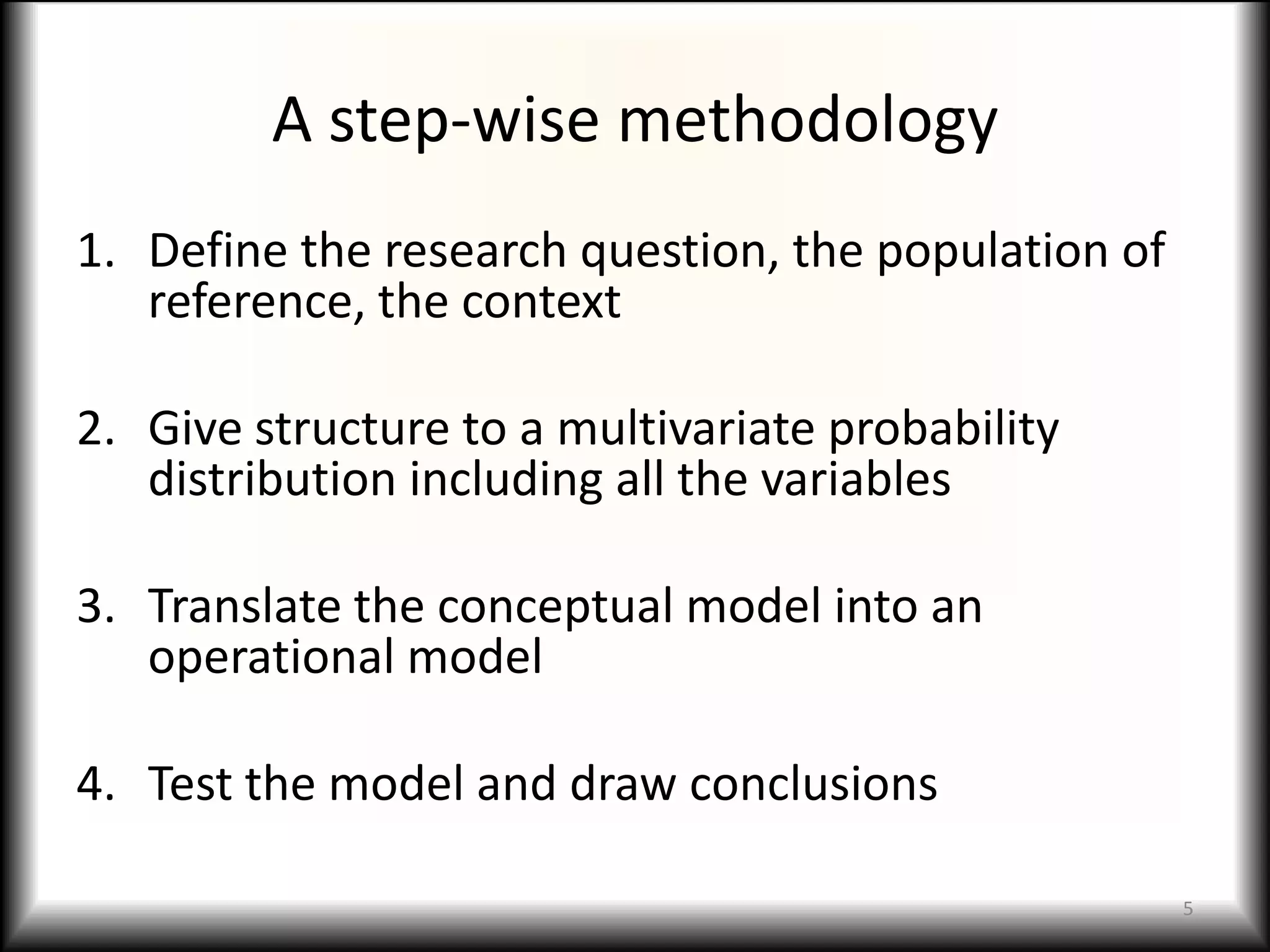 A step-wise methodology
1. Define the research question, the population of
   reference, the context

2. Give structure to a multivariate probability
   distribution including all the variables

3. Translate the conceptual model into an
   operational model

4. Test the model and draw conclusions

                                                     5
 