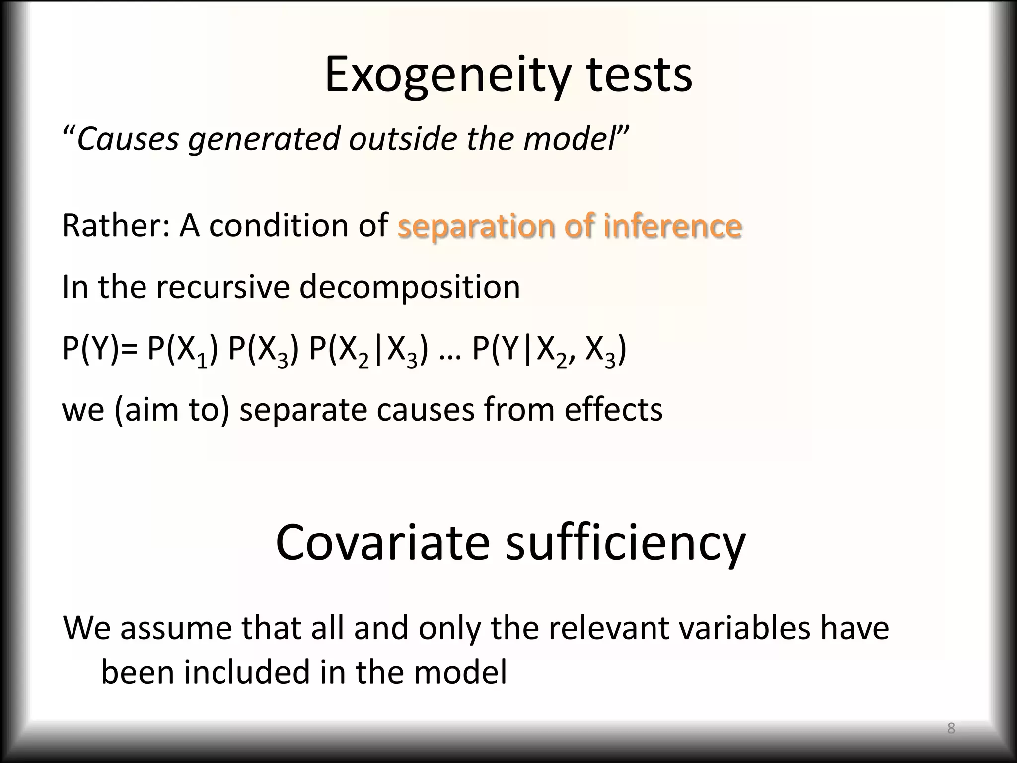 Exogeneity tests
“Causes generated outside the model”

Rather: A condition of separation of inference
In the recursive decomposition
P(Y)= P(X1) P(X3) P(X2|X3) … P(Y|X2, X3)
we (aim to) separate causes from effects


               Covariate sufficiency
We assume that all and only the relevant variables have
 been included in the model
                                                          8
 