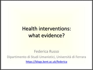 Health interventions:
what evidence?
Federica Russo
Dipartimento di Studi Umanistici, Università di Ferrara
https://blogs.kent.ac.uk/federica
 