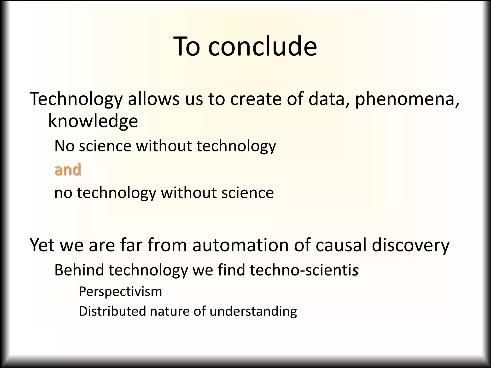 To conclude
Technology allows us to create of data, phenomena,
knowledge
No science without technology
and
no technology without science
Yet we are far from automation of causal discovery
Behind technology we find techno-scientis
Perspectivism
Distributed nature of understanding
 