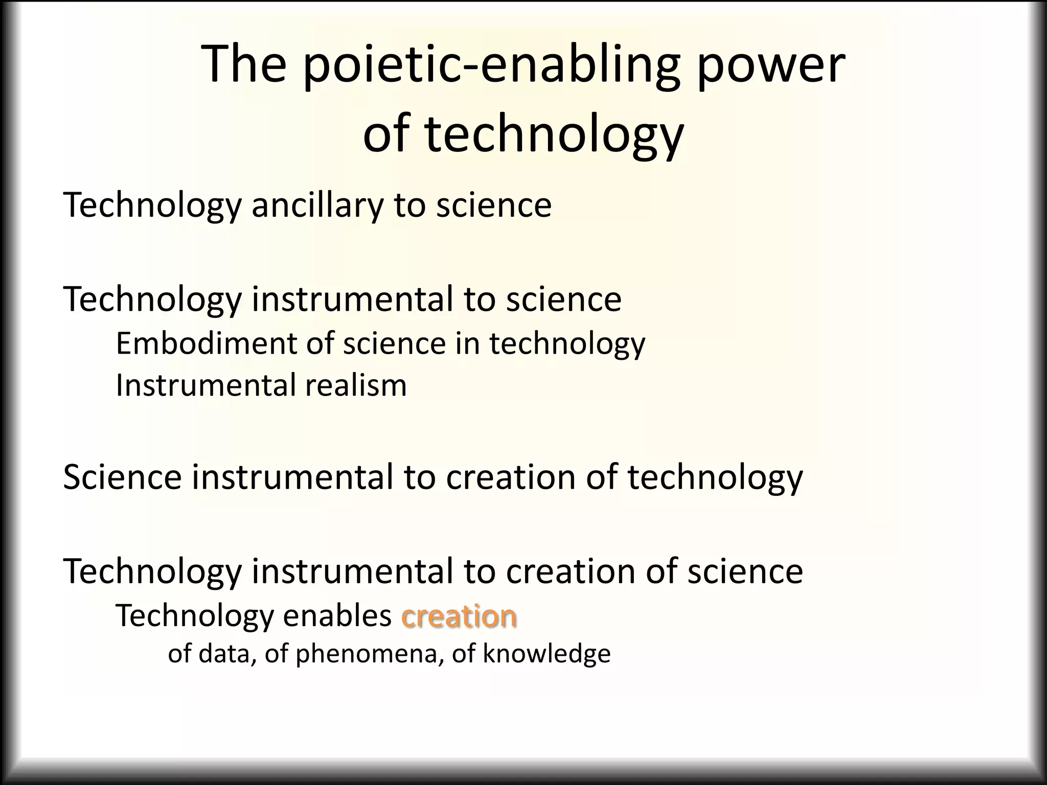 The poietic-enabling power
of technology
Technology ancillary to science
Technology instrumental to science
Embodiment of science in technology
Instrumental realism
Science instrumental to creation of technology
Technology instrumental to creation of science
Technology enables creation
of data, of phenomena, of knowledge
 
