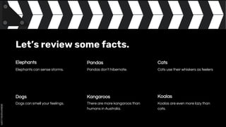 Let’s review some facts.
Elephants
Koalas are even more lazy than
cats.
Dogs
Elephants can sense storms.
Cats
Dogs can smell your feelings.
Pandas
Kangaroos Koalas
Pandas don’t hibernate.
There are more kangaroos than
humans in Australia.
Cats use their whiskers as feelers
 