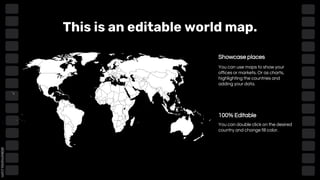 This is an editable world map.
Showcase places
100% Editable
You can use maps to show your
offices or markets. Or as charts,
highlighting the countries and
adding your data.
You can double click on the desired
country and change fill color.
 