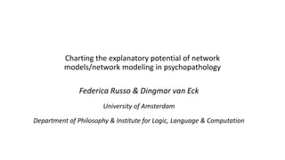 Charting the explanatory potential of network
models/network modeling in psychopathology
Federica Russo & Dingmar van Eck
University of Amsterdam
Department of Philosophy & Institute for Logic, Language & Computation
 