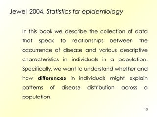 Jewell 2004,  Statistics for epidemiology In this book we describe the collection of data that speak to relationships between the occurrence of disease and various descriptive characteristics in individuals in a population. Specifically, we want to understand whether and how  differences  in individuals might explain patterns of disease distribution across a population. 