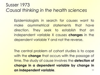 Susser 1973  Causal thinking in the health sciences Epidemiologists in search for causes want to make asymmetrical statements that have direction. They seek to establish that an independent variable X causes  changes  in the dependent variable Y and not the reverse. The central problem of cohort studies is to cope with the  change  that occurs with the passage of time. The study of cause involves the  detection of change in a dependent variable by change in an independent variable . 