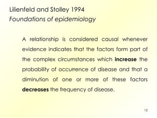 Lilienfeld and Stolley 1994  Foundations of epidemiology A relationship is considered causal whenever evidence indicates that the factors form part of the complex circumstances which  increase  the probability of occurrence of disease and that a diminution of one or more of these factors  decreases  the frequency of disease. 