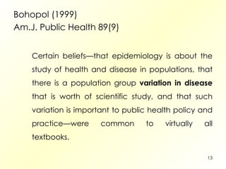 Bohopol (1999) Am.J. Public Health 89(9) Certain beliefs—that epidemiology is about the study of health and disease in populations, that there is a population group  variation in disease  that is worth of scientific study, and that such variation is important to public health policy and practice—were common to virtually all textbooks.  