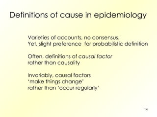 Definitions of cause in epidemiology Varieties of accounts, no consensus. Yet, slight preference  for probabilistic definition Often, definitions of  causal factor rather than causality Invariably, causal factors ‘ make things change’ rather than ‘occur regularly’ 