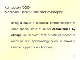 Karhausen (2000) Medicine, Health Care and Philosophy 3 Being a cause is a special characterisation of some special state of affairs  characterised by change , i.e. an event, fact, a state, or a deed: in medicine and epidemiology a cause makes a disease happen or not happen. 