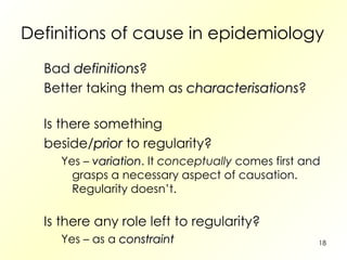 Definitions of cause in epidemiology Bad  definitions ? Better taking them as  characterisations ? Is there something beside/ prior  to regularity? Yes –  variation . It  conceptually  comes first and grasps a necessary aspect of causation. Regularity doesn’t. Is there any role left to regularity? Yes – as a  constraint 