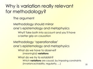 Why is  variation  really relevant for methodology? The argument Methodology should mirror one’s epistemology and metaphysics Why? Take both into account and you’ll have a better grip on causation Methodology ‘operationalise’ one’s epistemology and metaphysics What do we have to observe? (meaningful)  variations What do we try to establish? Which  variations  are causal, by imposing constraints (invariance/stability, regularity, …) 