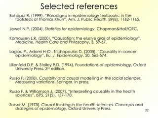 Selected references Bohopol R. (1999), “Paradigms in epidemiology textbooks: in the footsteps of Thomas Khun”, Am. J. Public Health, 89(8), 1162-1165. Jewell N.P. (2004),  Statistics for epidemiology , Chapman&Hall/CRC.  Karhausen L.R. (2000), “Causation: the elusive grail of epidemiology”,  Medicine, Health Care and Philosophy , 3, 59-67. Lagiou P., Adami H-O., Trichopoulos D. (2005), “Causality in cancer epidemiology”,  Eu. J. Epidemiology , 20, 565-574.  Lilienfeld D.E. & Stolley P.D. (1994),  Foundations of epidemiology , Oxford University Press, 3 rd  edition.  Russo F. (2008).  Causality and causal modelling in the social sciences. Measuring variations . Springer. In press. Russo F. & Williamson J. (2007), “Interpreting causality in the health sciences”,  ISPS , 21(2), 157-170. Susser M. (1973),  Causal thinking in the health sciences. Concepts and strategies of epidemiology , Oxford University Press.  