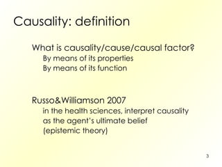Causality: definition What is causality/cause/causal factor? By means of its properties By means of its function Russo&Williamson 2007 in the health sciences, interpret causality as the agent’s ultimate belief (epistemic theory) 