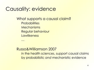 Causality: evidence What supports a causal claim? Probabilities Mechanisms Regular behaviour Lawlikeness … Russo&Williamson 2007 in the health sciences, support causal claims by probabilistic  and  mechanistic evidence 
