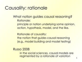Causality: rationale What notion guides causal reasoning? Rationale: principle or notion underlying some opinion, action, hypothesis, model, and the like. Rationale of causality: the notion that guides causal reasoning (e.g., model building and model testing) Russo 2008 in the social sciences, causal models are regimented by a rationale of  variation 