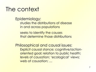 The context Epidemiology: studies the distributions of disease in and across populations seeks to identify the causes that determine those distributions Philosophical and causal issues: Explicit causal stance; cognitive/action- oriented goal; relation to public health; levels of causation; ‘ecological’ views; web of causation; …  