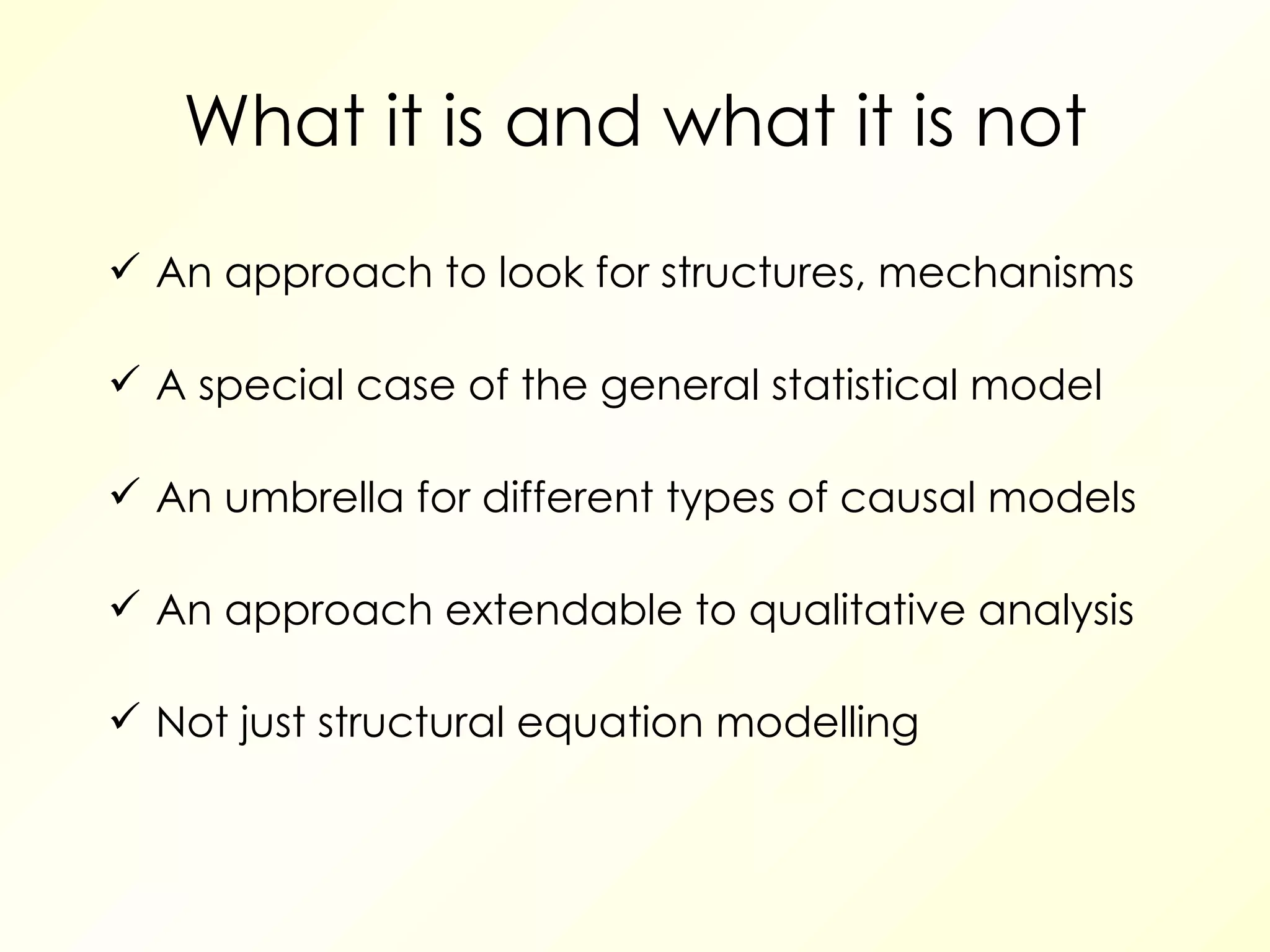 What it is and what it is not An approach to look for structures, mechanisms A special case of the general statistical model An umbrella for different types of causal models An approach extendable to qualitative analysis Not just structural equation modelling 