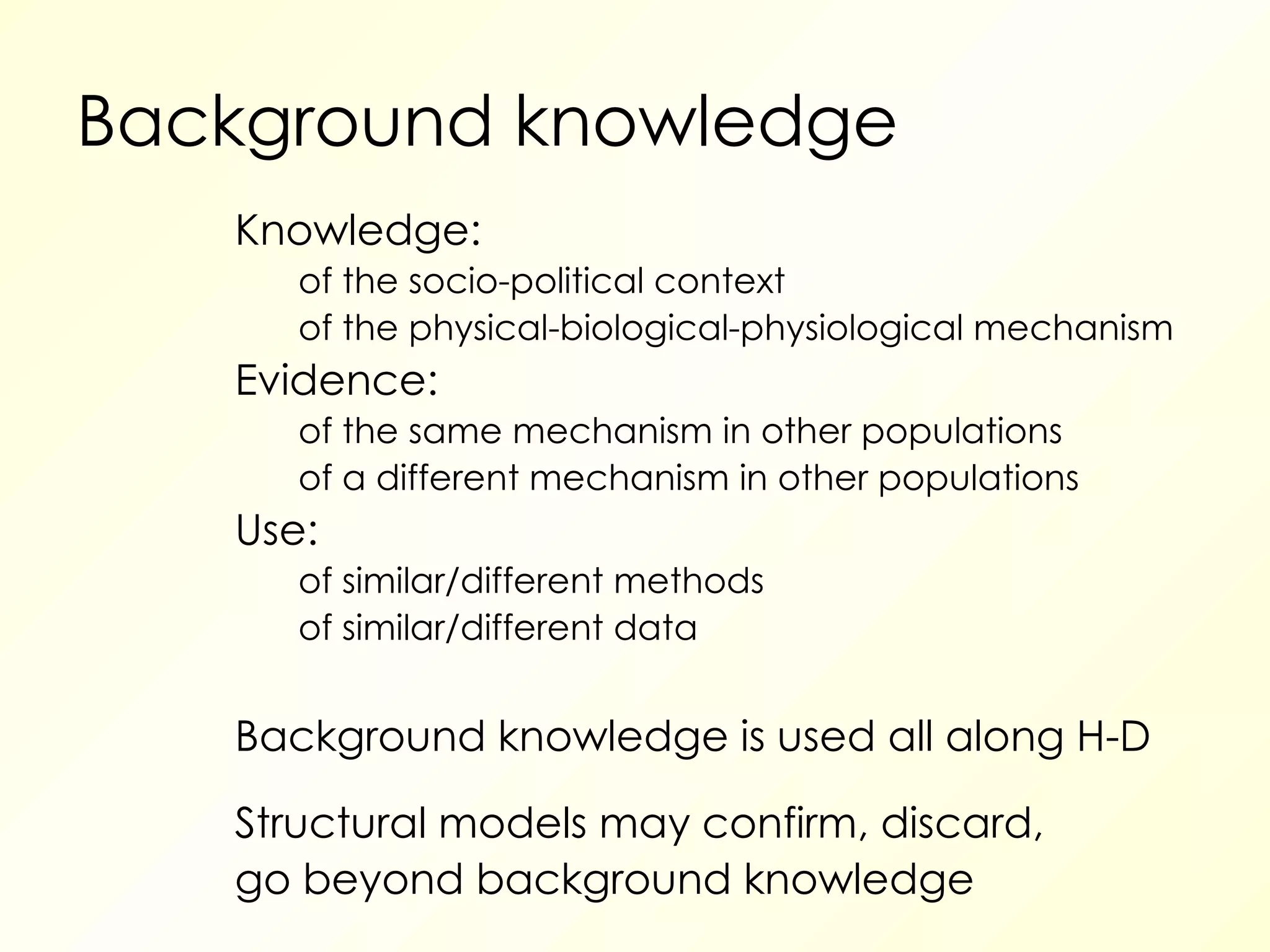 Background knowledge Knowledge: of the socio-political context of the physical-biological-physiological mechanism Evidence: of the same mechanism in other populations of a different mechanism in other populations Use:  of similar/different methods of similar/different data Background knowledge is used all along H-D Structural models may confirm, discard, go beyond background knowledge 