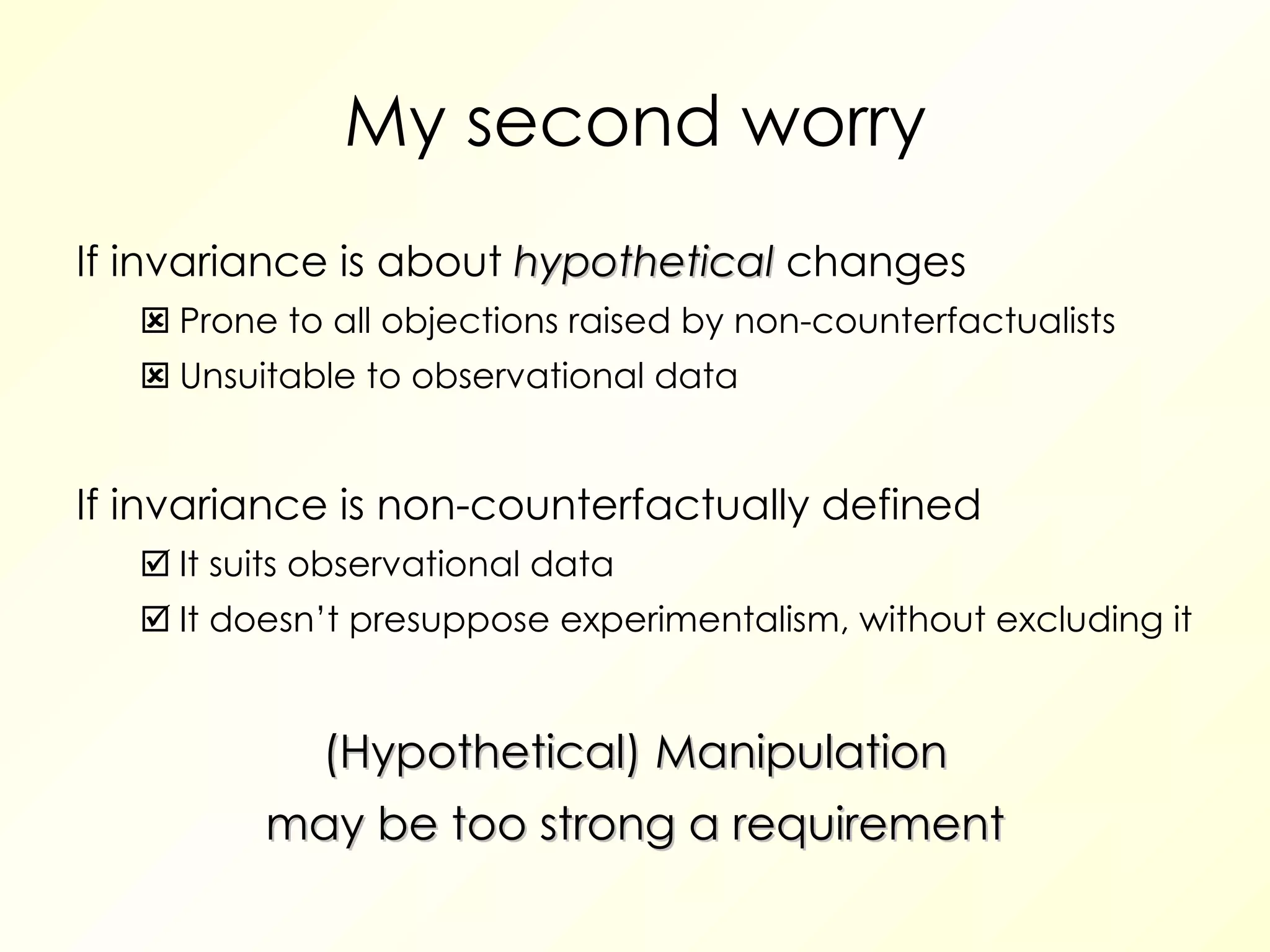 My second worry If invariance is about  hypothetical  changes  Prone to all objections raised by non-counterfactualists  Unsuitable to observational data If invariance is non-counterfactually defined  It suits observational data  It doesn’t presuppose experimentalism, without excluding it (Hypothetical) Manipulation may be too strong a requirement 