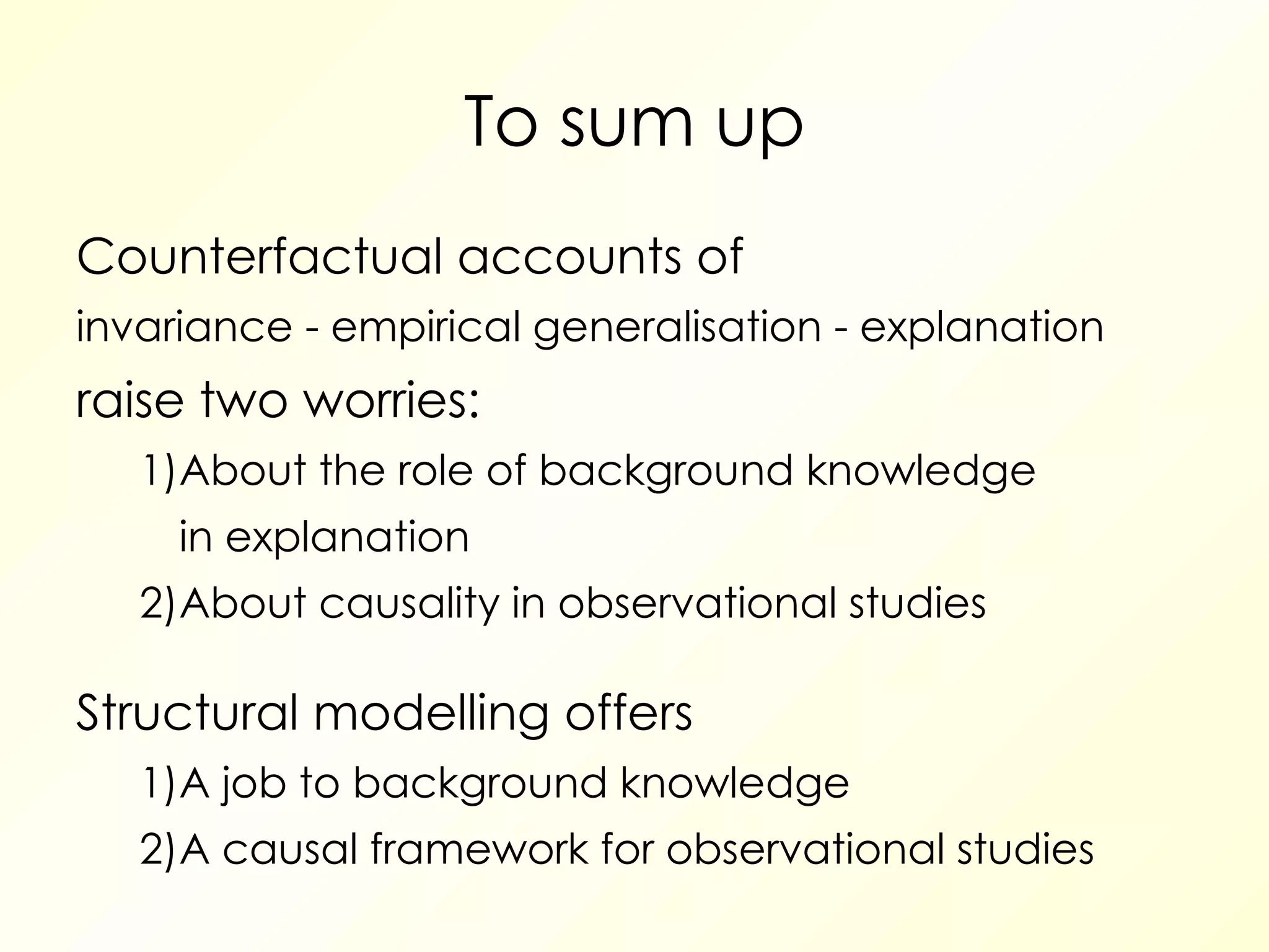 To sum up Counterfactual accounts of invariance - empirical generalisation - explanation raise two worries: 1) About the role of background knowledge in explanation 2) About causality in observational studies Structural modelling offers 1) A job to background knowledge 2) A causal framework for observational studies 