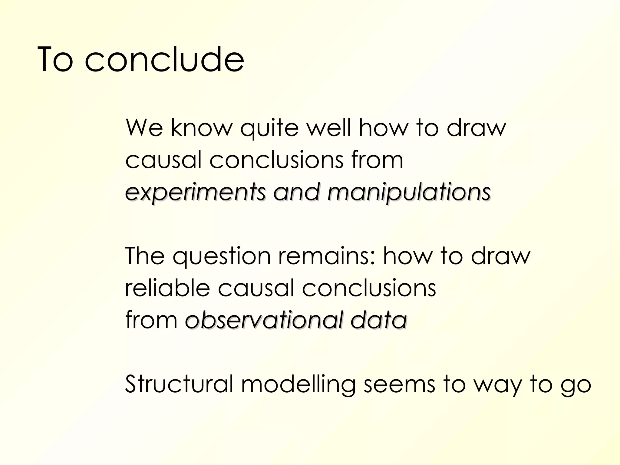To conclude We know quite well how to draw causal conclusions from experiments and manipulations The question remains: how to draw reliable causal conclusions from  observational data Structural modelling seems to way to go  