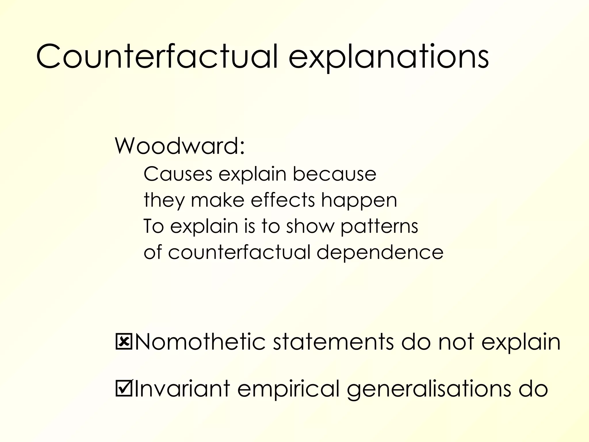 Counterfactual explanations Woodward: Causes explain because they make effects happen To explain is to show patterns of counterfactual dependence  Nomothetic statements do not explain  Invariant empirical generalisations do 