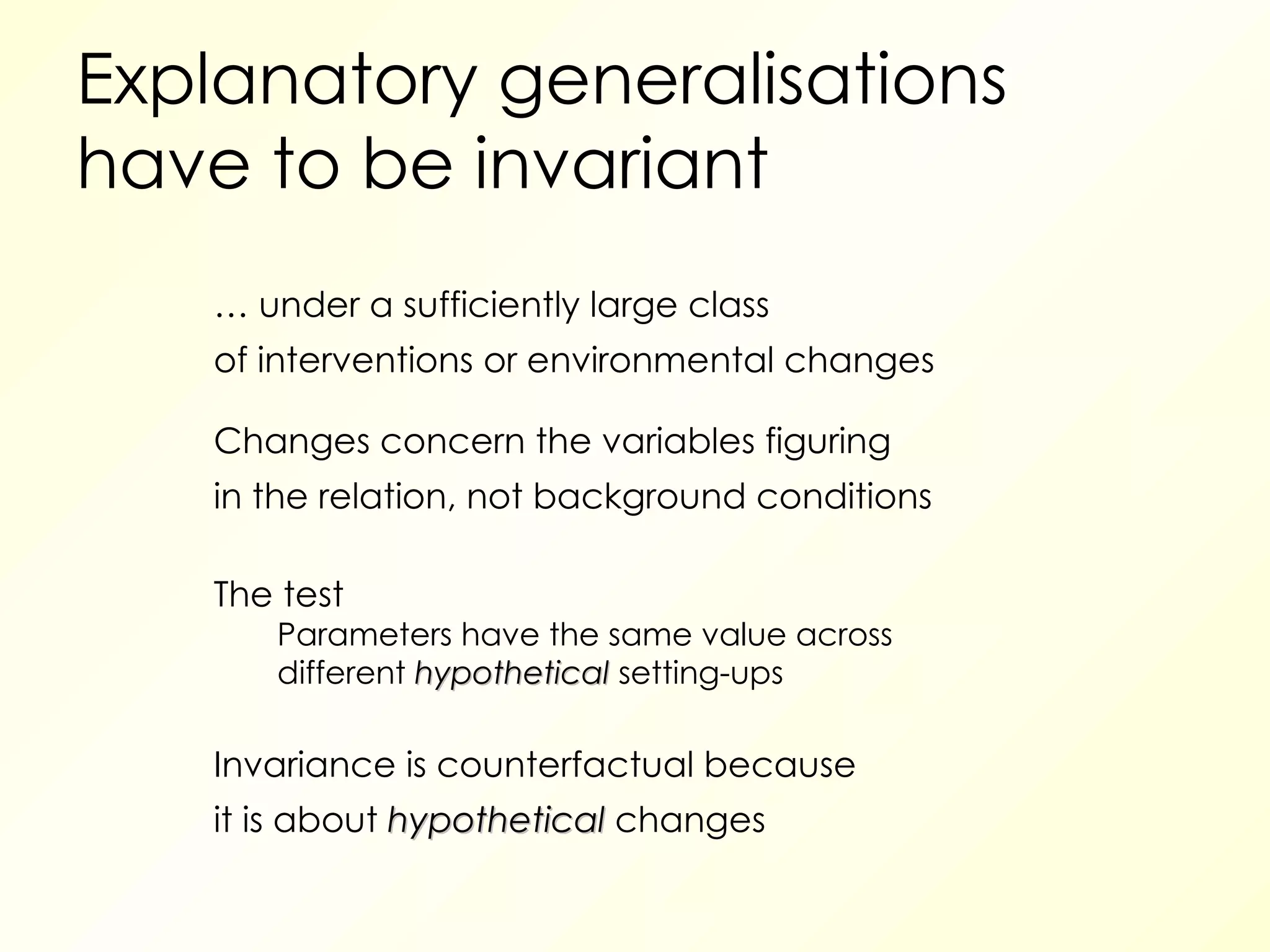 Explanatory generalisations have to be invariant …  under a sufficiently large class of interventions or environmental changes Changes concern the variables figuring in the relation, not background conditions The test Parameters have the same value across different  hypothetical  setting-ups  Invariance is counterfactual because it is about  hypothetical  changes 