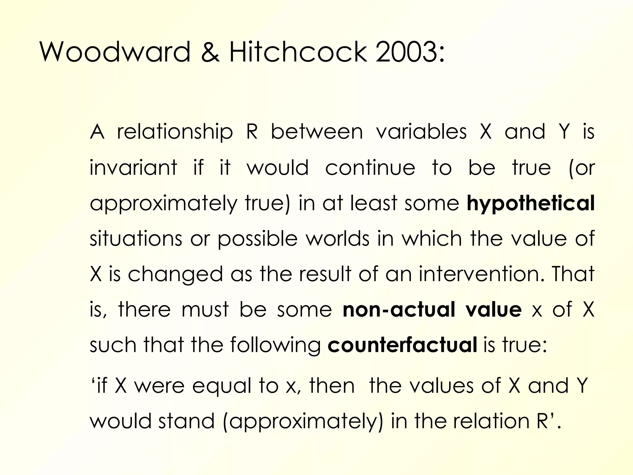Woodward  & Hitchcock 2003: A relationship R between variables X and Y is invariant if it would continue to be true (or approximately true) in at least some  hypothetical  situations or possible worlds in which the value of X is changed as the result of an intervention. That is, there must be some  non-actual value  x of X such that the following  counterfactual  is true:  ‘ if X were equal to x, then  the values of X and Y  would stand (approximately) in the relation R’. 