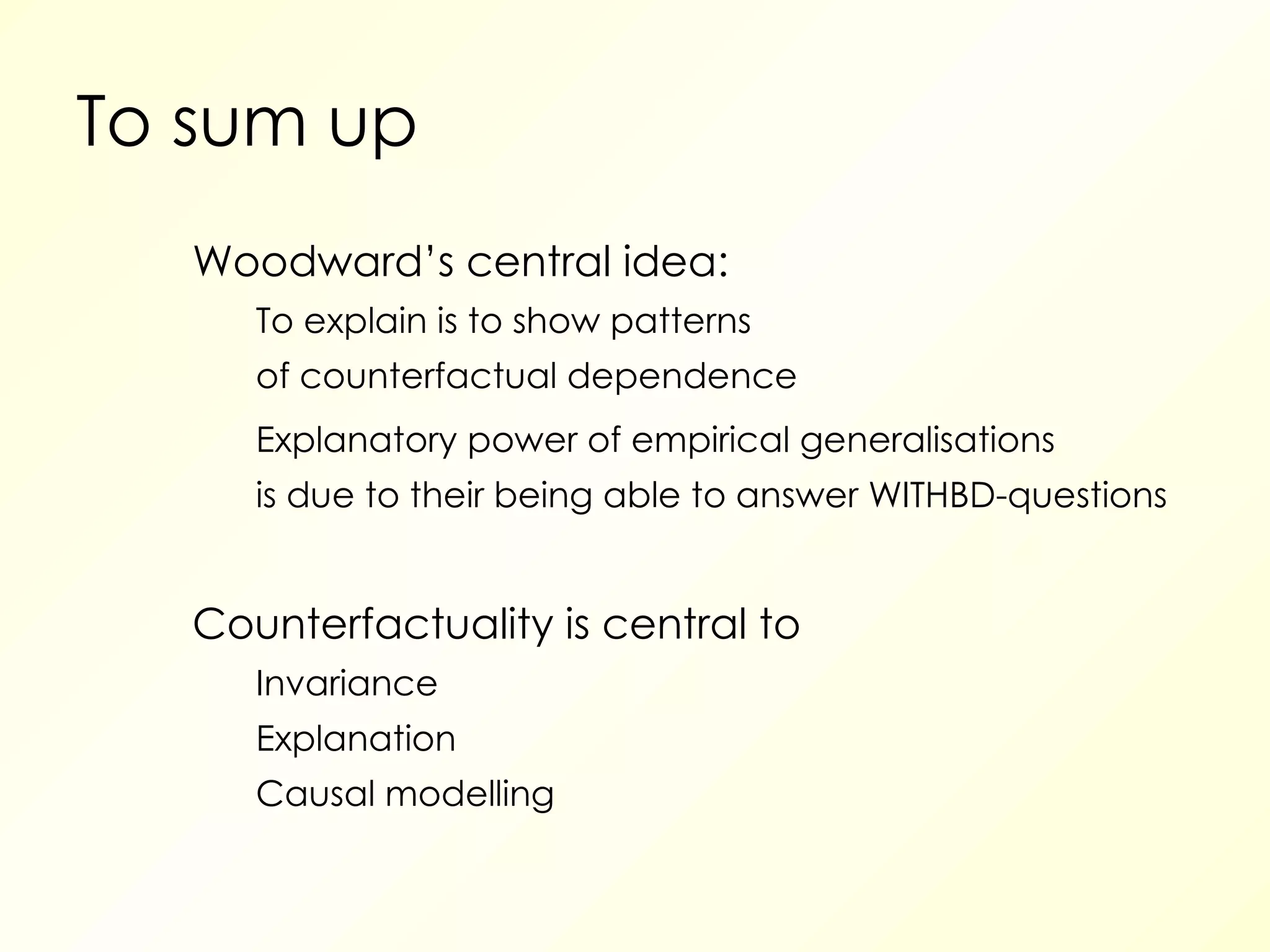 To sum up Woodward’s central idea: To explain is to show patterns of counterfactual dependence Explanatory power of empirical generalisations is due to their being able to answer WITHBD-questions Counterfactuality is central to Invariance Explanation Causal modelling  