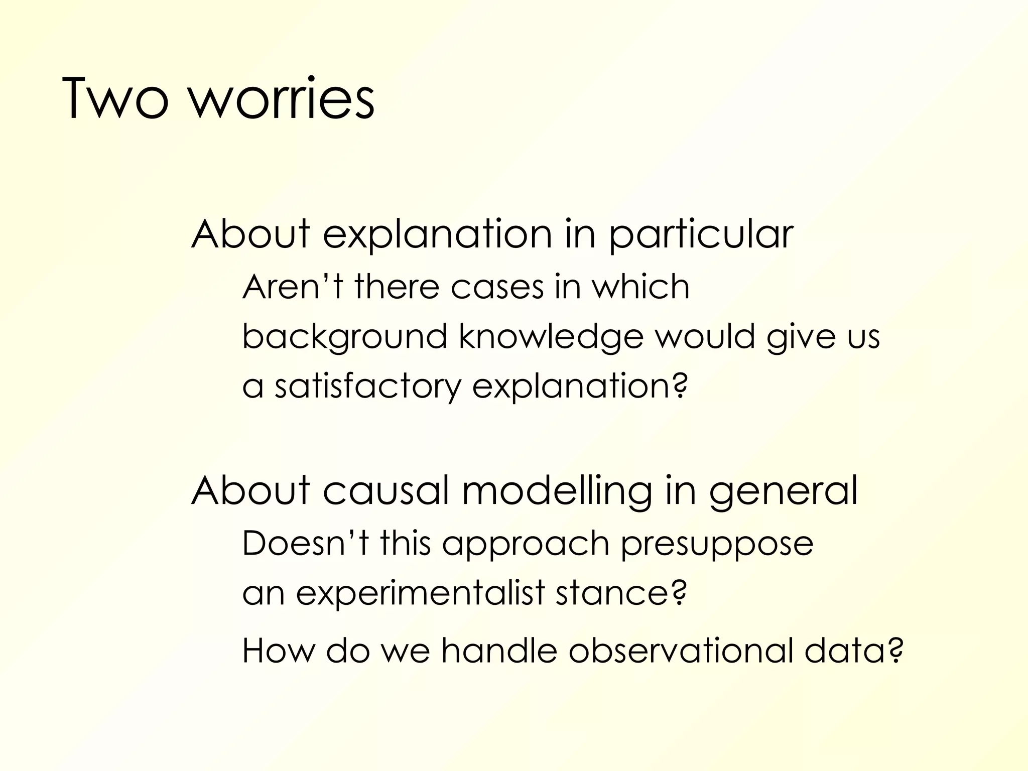 Two worries About explanation in particular Aren’t there cases in which background knowledge would give us a satisfactory explanation? About causal modelling in general Doesn’t this approach presuppose an experimentalist stance? How do we handle observational data? 