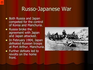 Russo-Japanese War
 Both Russia and Japan
competed for the control
of Korea and Manchuria.
 Russia broke the
agreement with Japan
and Japan attacked.
 In February 1904, Japan
defeated Russian troops
at Port Arthur, Manchuria.
 Further defeats led to
revolts on the home
front.
 