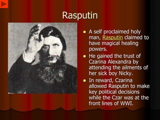 Rasputin
 A self proclaimed holy
man, Rasputin claimed to
have magical healing
powers.
 He gained the trust of
Czarina Alexandra by
attending the ailments of
her sick boy Nicky.
 In reward, Czarina
allowed Rasputin to make
key political decisions
while the Czar was at the
front lines of WWI.
 