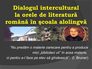 Dialogul intercultural
la orele de literatură
română în şcoala alolingvă
“Nu predăm o materie oarecare pentru a produce
mici „biblioteci vii” în acea materie,
ci pentru a-l face pe elev să gîndească”. (I. Bruner)
 
