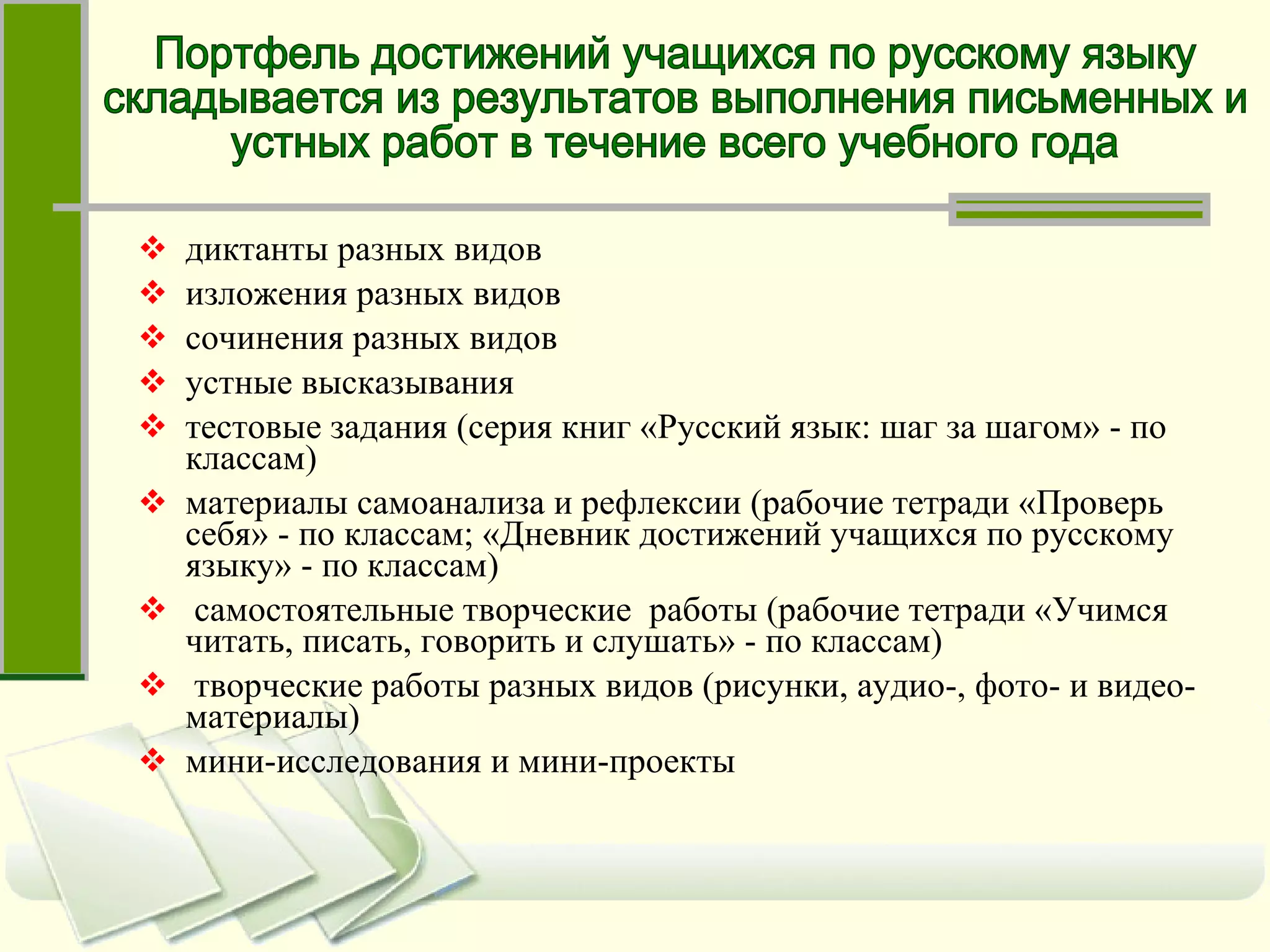 диктанты разных видов изложения разных видов сочинения разных видов устные высказывания тестовые задания (серия книг «Русский язык: шаг за шагом» - по классам) материалы самоанализа и рефлексии (рабочие тетради «Проверь себя» - по классам; «Дневник достижений учащихся по русскому языку» - по классам) самостоятельные творческие  работы (рабочие тетради «Учимся читать, писать, говорить и слушать» - по классам) творческие работы разных видов (рисунки, аудио-, фото- и видео-материалы) мини-исследования и мини-проекты Портфель достижений учащихся по русскому языку  складывается из результатов выполнения письменных и  устных работ в течение всего учебного года 