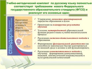 Утверждение   личностно ориентированной   парадигмы образования в целом Ориентация на   планируемые результаты обучения Усиление   метапредметной   образовательной функции родного языка в учебно-воспитательном процессе Реализация   системно-деятельностного подхода   в образовании Формирование   функциональной грамотности   как способности максимально быстро адаптироваться во внешней среде и активно в ней функционировать Реализация   компетентностного подхода   в обучении:  формирование коммуникативной, языковой, лингвистической (языковедческой) и культуроведческой компетенций Учебно-методический комплект  по русскому языку полностью соответствует  требованиям  нового Федерального  государственного образовательного стандарта (ФГСО) и реализует его основные идеи: 