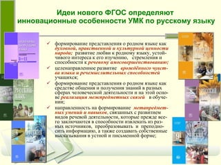 Идеи нового ФГОС определяют  инновационные особенности УМК по русскому языку формирование представления о родном языке как   духовной, нравственной и культурной ценности народа;   развитие любви к родному языку, устой-чивого интереса к его изучению,  стремления и способности к   речевому амосовершенствованию; целенаправленное развитие   врождённого чувст-ва языка и речемыслительных способностей   учащихся; формирование представления о родном языке как средстве общения и получения знаний в разных сферах человеческой деятельности и на этой осно-ве   реализация межпредметных связей   в обуче-нии;   направленность на формирование   метапредмет-ных умений и навыков ,  связанных с развитием видов речевой деятельности, которые прежде все-го заключаются в способности извлекать из раз-ных источников,  преобразовывать  и  преподно-сить информацию, а также создавать собственные высказывания в устной и письменной форме; 