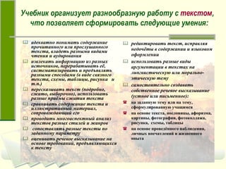 адекватно понимать содержание прочитанного или прослушанного текста, владеть разными видами чтения и аудирования извлекать информацию из разных источников, перерабатывать её, систематизировать и предъявлять разными способами (в виде связного текста, схемы, таблицы, рисунка  и  т.п.) пересказывать текст (подробно, сжато, выборочно), использовать разные приёмы сжатия текста сравнивать содержание текста и иллюстративный материал, сопровождающий его проводить многоаспектный анализ текстов разных стилей и жанров сопоставлять разные тексты по заданному параметру оценивать речевое высказывание на основе требований, предъявляющихся к тексту редактировать текст, исправляя недочёты в содержании и языковом оформлении использовать разные виды аргументации в текстах на лингвистическую или морально-этическую тему самостоятельно создавать собственное речевое высказывание (устное или письменное): на заданную тему или на тему, сформулированную учащимся на основе текста, пословицы, афоризма, картины, фотографии, фотоколлажа, рисунка,  схемы, таблицы на основе проведённого наблюдения, личных впечатлений и жизненного опыта Учебник организует разнообразную работу с  текстом ,  что позволяет сформировать следующие умения: 