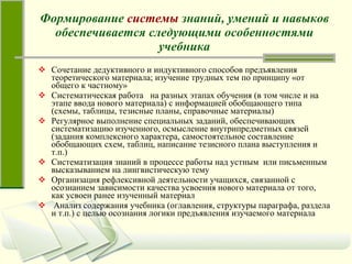 Формирование  системы  знаний, умений и навыков обеспечивается следующими особенностями учебника Сочетание дедуктивного и индуктивного способов предъявления теоретического материала; изучение трудных тем по принципу «от общего к частному» Систематическая работа  на разных этапах обучения (в том числе и на этапе ввода нового материала) с информацией обобщающего типа (схемы, таблицы, тезисные планы, справочные материалы) Регулярное выполнение специальных заданий, обеспечивающих систематизацию изученного, осмысление внутрипредметных связей (задания комплексного характера, самостоятельное составление обобщающих схем, таблиц, написание тезисного плана выступления и т.п.)  Систематизация знаний в процессе работы над устным  или письменным высказыванием на лингвистическую тему Организация рефлексивной деятельности учащихся, связанной с осознанием зависимости качества усвоения нового материала от того, как усвоен ранее изученный материал  Анализ содержания учебника (оглавления, структуры параграфа, раздела и т.п.) с целью осознания логики предъявления изучаемого материала 