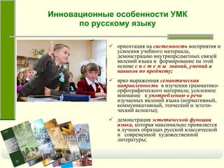 Инновационные особенности УМК по русскому языку ориентация на   системность   восприятия и усвоения учебного материала, демонстрацию внутрипредметных связей явлений языка и  формирование на этой основе   с и с т е м ы  знаний, умений и навыков по предмету; ярко выраженная   семантическая направленность   в изучении грамматико-орфографического материала; усиленное внимание  к   употреблению в речи   изучаемых явлений языка (нормативный, коммуникативный, этический и эстети-ческий аспекты);  демонстрация   эстетической функции языка,   которая максимально проявляется в лучших образцах русской классической и  современной  художественной литературы; 