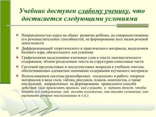 Учебник доступен  слабому ученику , что достигается следующими условиями   Направленностью курса на общее  развитие ребёнка, на совершенствование его речемыслительных способностей, на формирование всех видов речевой деятельности  Дифференциацией теоретического и практического материала, выделением базового ядра, обязательного для усвоения Графическими выделениями ключевых слов в тексте лингвистического содержания, чётким разделением текста на структурно-смысловые части Системой предтекстовых и послетекстовых вопросов к учебным текстам, обеспечивающих адекватное понимание содержания изучаемого материала Использованием системы разнообразных  «подсказок» в работе: опорных материалов в виде схем, таблиц, рисунков, планов, конспектов, а также  инструкций,  направленных  на формирование  правильного способа действия  ( как применять правило, как слушать  и  читать текст, чтобы понять его содержание, как  писать изложение, как писать сочинение, как оценивать речевое высказывание  и т.п.) 